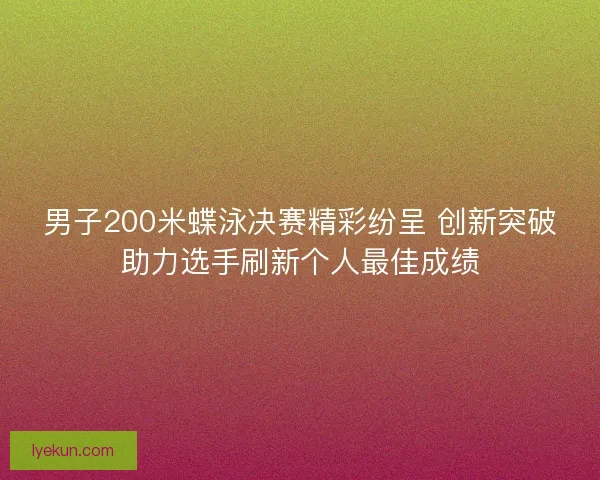 男子200米蝶泳决赛精彩纷呈 创新突破助力选手刷新个人最佳成绩