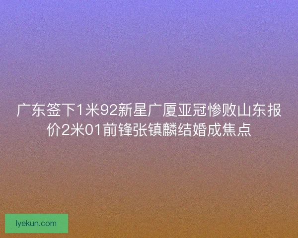 广东签下1米92新星广厦亚冠惨败山东报价2米01前锋张镇麟结婚成焦点 广东签下1米92新星广厦亚冠惨败山东报价2米01前锋张镇麟结婚成焦点