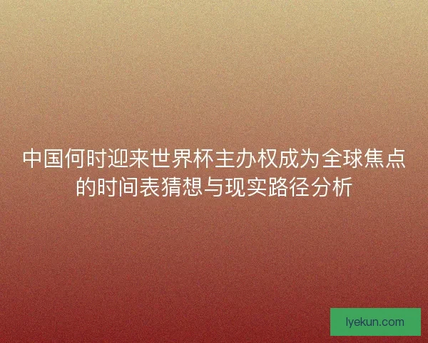 中国何时迎来世界杯主办权成为全球焦点的时间表猜想与现实路径分析