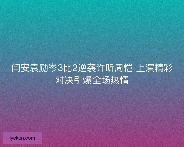 闫安袁励岑3比2逆袭许昕周恺 上演精彩对决引爆全场热情