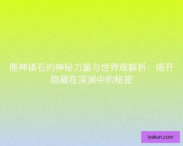 原神镇石的神秘力量与世界观解析：揭开隐藏在深渊中的秘密