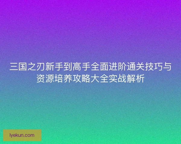 三国之刃新手到高手全面进阶通关技巧与资源培养攻略大全实战解析 三国之刃新手到高手全面进阶通关技巧与资源培养攻略大全实战解析