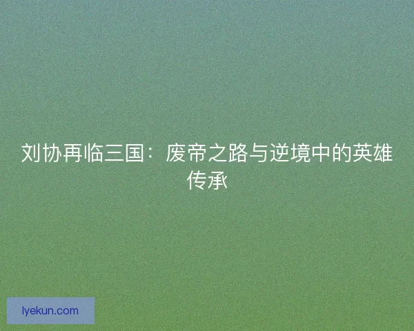 刘协再临三国:废帝之路与逆境中的英雄传承 刘协再临三国:废帝之路与逆境中的英雄传承