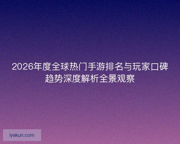 2026年度全球热门手游排名与玩家口碑趋势深度解析全景观察