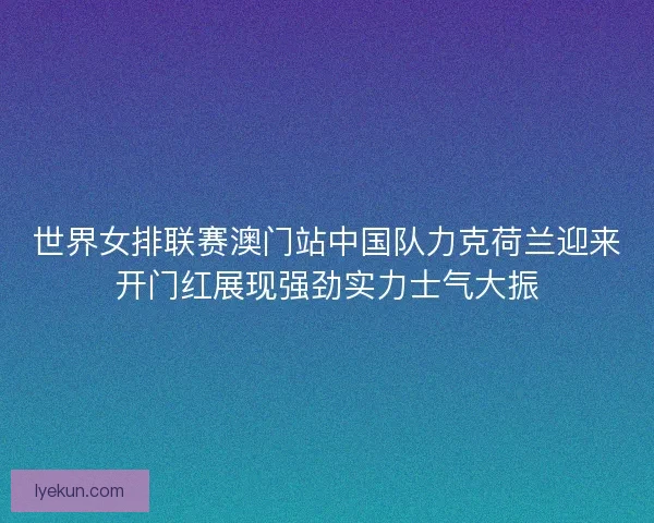 世界女排联赛澳门站中国队力克荷兰迎来开门红展现强劲实力士气大振 世界女排联赛澳门站中国队力克荷兰迎来开门红展现强劲实力士气大振