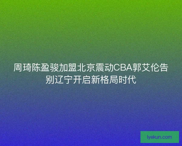 周琦陈盈骏加盟北京震动CBA郭艾伦告别辽宁开启新格局时代 周琦陈盈骏加盟北京震动CBA郭艾伦告别辽宁开启新格局时代