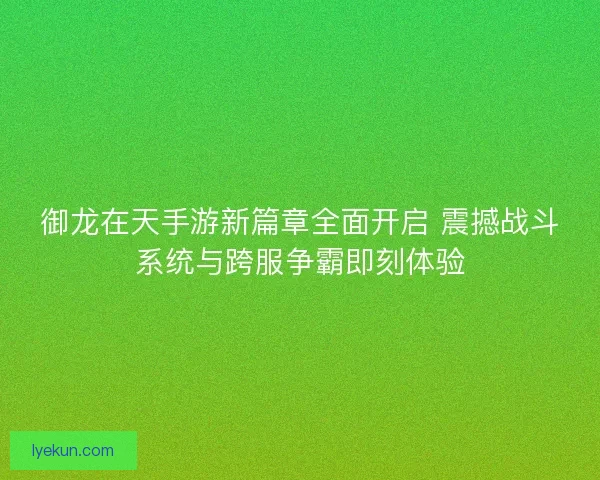 御龙在天手游新篇章全面开启 震撼战斗系统与跨服争霸即刻体验