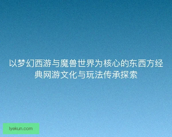 以梦幻西游与魔兽世界为核心的东西方经典网游文化与玩法传承探索