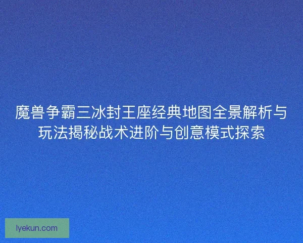 魔兽争霸三冰封王座经典地图全景解析与玩法揭秘战术进阶与创意模式探索