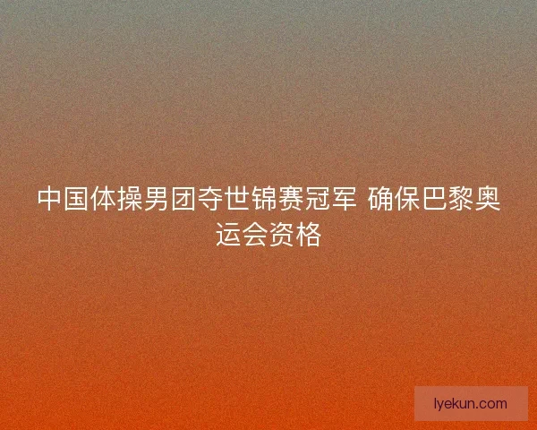 中国体操男团夺世锦赛冠军 确保巴黎奥运会资格