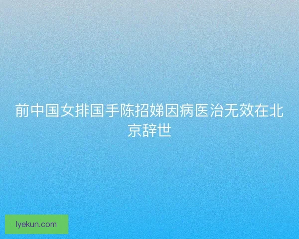 前中国女排国手陈招娣因病医治无效在北京辞世 前中国女排国手陈招娣因病医治无效在北京辞世