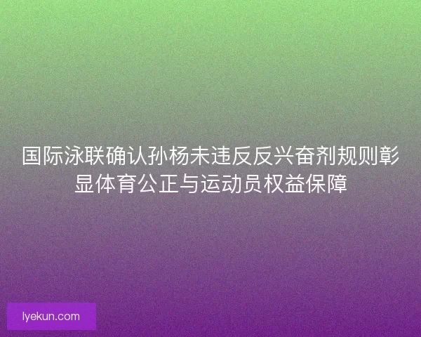 国际泳联确认孙杨未违反反兴奋剂规则彰显体育公正与运动员权益保障