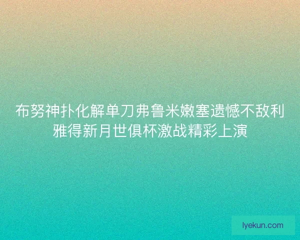 布努神扑化解单刀弗鲁米嫩塞遗憾不敌利雅得新月世俱杯激战精彩上演