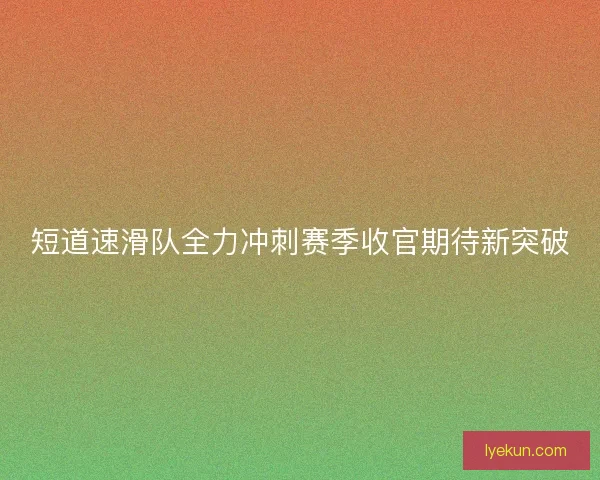 短道速滑队全力冲刺赛季收官期待新突破