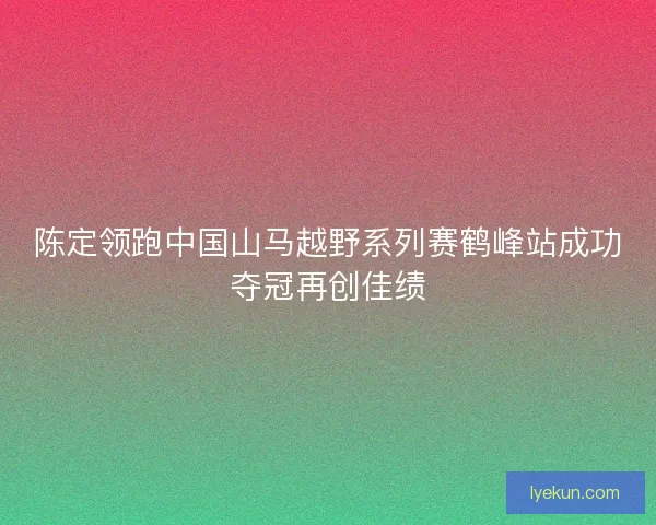 陈定领跑中国山马越野系列赛鹤峰站成功夺冠再创佳绩
