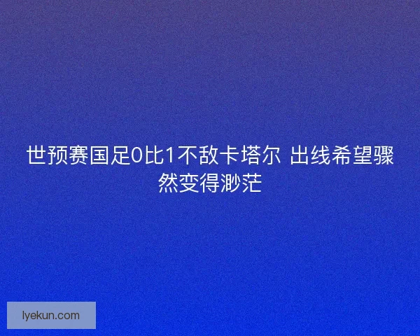 世预赛国足0比1不敌卡塔尔 出线希望骤然变得渺茫