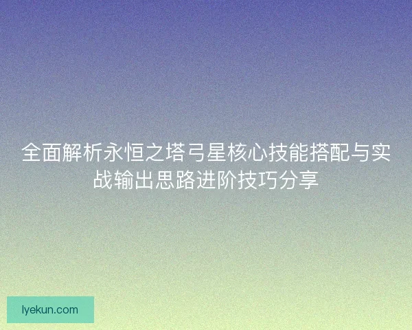 全面解析永恒之塔弓星核心技能搭配与实战输出思路进阶技巧分享