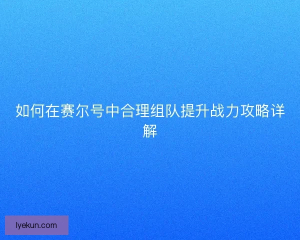 如何在赛尔号中合理组队提升战力攻略详解 如何在赛尔号中合理组队提升战力攻略详解