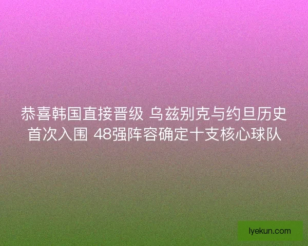 恭喜韩国直接晋级 乌兹别克与约旦历史首次入围 48强阵容确定十支核心球队
