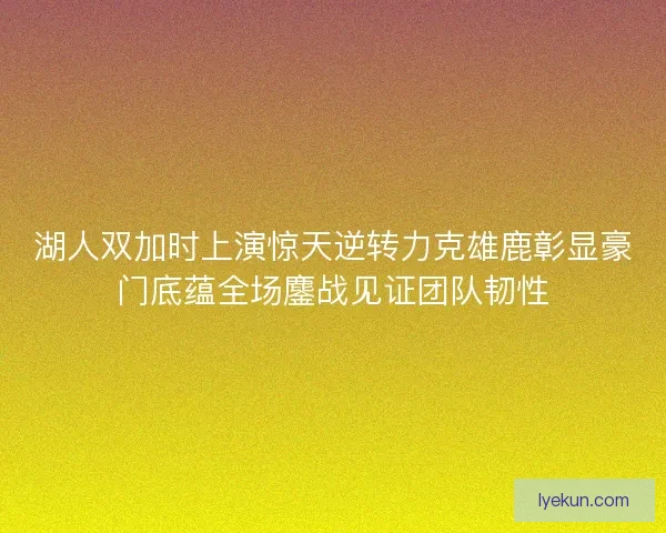 湖人双加时上演惊天逆转力克雄鹿彰显豪门底蕴全场鏖战见证团队韧性
