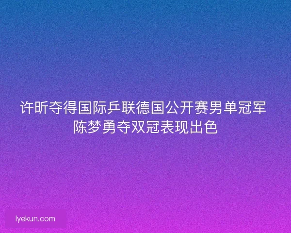 许昕夺得国际乒联德国公开赛男单冠军 陈梦勇夺双冠表现出色 许昕夺得国际乒联德国公开赛男单冠军 陈梦勇夺双冠表现出色