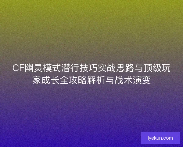 CF幽灵模式潜行技巧实战思路与顶级玩家成长全攻略解析与战术演变