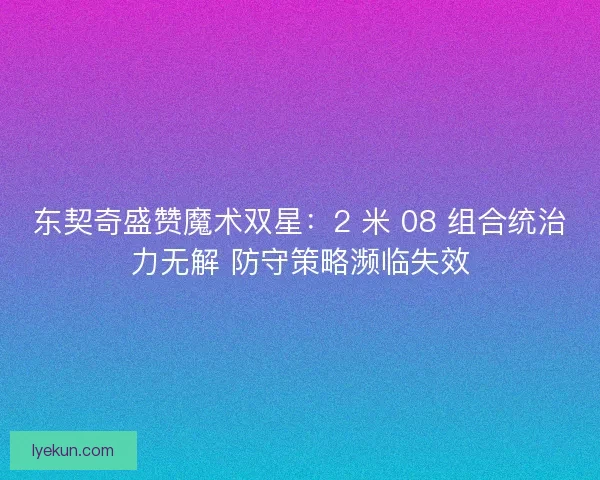 东契奇盛赞魔术双星：2 米 08 组合统治力无解 防守策略濒临失效