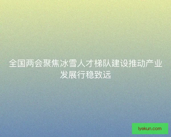 全国两会聚焦冰雪人才梯队建设推动产业发展行稳致远