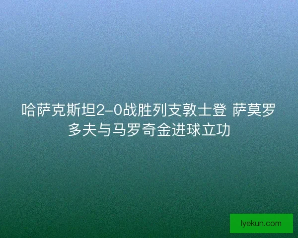 哈萨克斯坦2-0战胜列支敦士登 萨莫罗多夫与马罗奇金进球立功