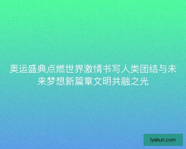 奥运盛典点燃世界激情书写人类团结与未来梦想新篇章文明共融之光