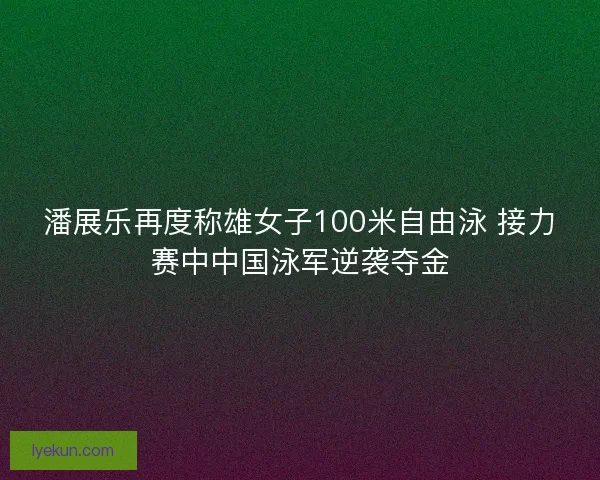 潘展乐再度称雄女子100米自由泳 接力赛中中国泳军逆袭夺金