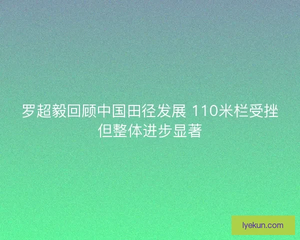 罗超毅回顾中国田径发展 110米栏受挫但整体进步显著