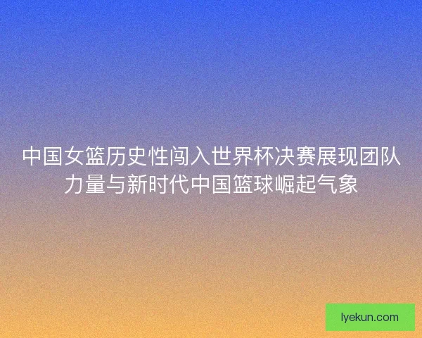 中国女篮历史性闯入世界杯决赛展现团队力量与新时代中国篮球崛起气象