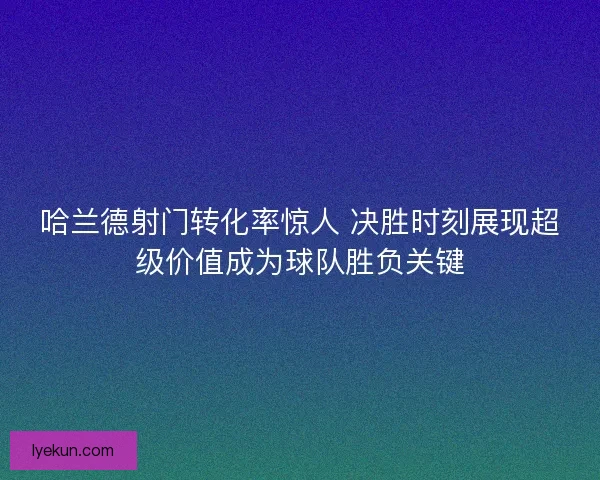 哈兰德射门转化率惊人 决胜时刻展现超级价值成为球队胜负关键 哈兰德射门转化率惊人 决胜时刻展现超级价值成为球队胜负关键