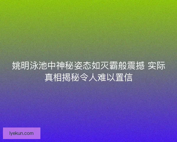 姚明泳池中神秘姿态如灭霸般震撼 实际真相揭秘令人难以置信