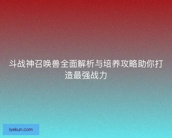 斗战神召唤兽全面解析与培养攻略助你打造最强战力