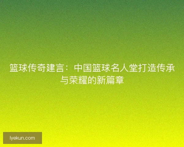 篮球传奇建言：中国篮球名人堂打造传承与荣耀的新篇章