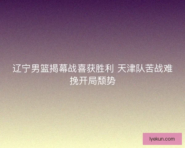 辽宁男篮揭幕战喜获胜利 天津队苦战难挽开局颓势
