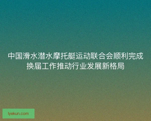 中国滑水潜水摩托艇运动联合会顺利完成换届工作推动行业发展新格局 中国滑水潜水摩托艇运动联合会顺利完成换届工作推动行业发展新格局
