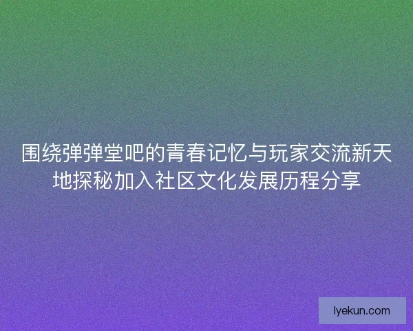 围绕弹弹堂吧的青春记忆与玩家交流新天地探秘加入社区文化发展历程分享