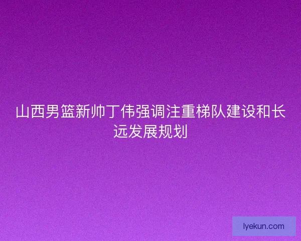 山西男篮新帅丁伟强调注重梯队建设和长远发展规划 山西男篮新帅丁伟强调注重梯队建设和长远发展规划