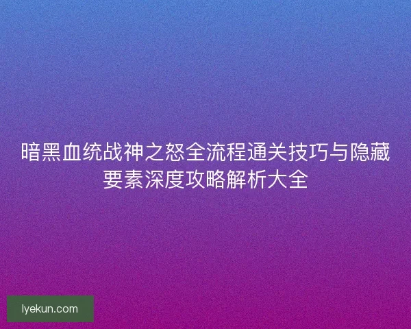暗黑血统战神之怒全流程通关技巧与隐藏要素深度攻略解析大全