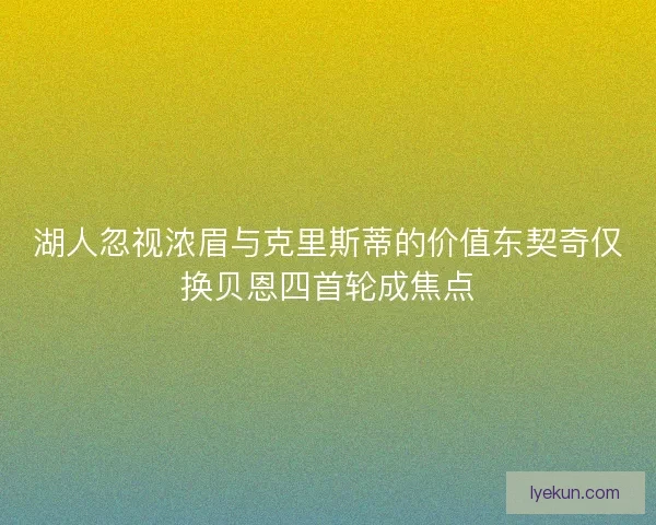 湖人忽视浓眉与克里斯蒂的价值东契奇仅换贝恩四首轮成焦点 湖人忽视浓眉与克里斯蒂的价值东契奇仅换贝恩四首轮成焦点