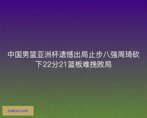 中国男篮亚洲杯遗憾出局止步八强周琦砍下22分21篮板难挽败局