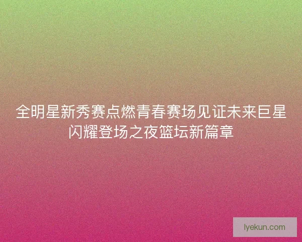 全明星新秀赛点燃青春赛场见证未来巨星闪耀登场之夜篮坛新篇章