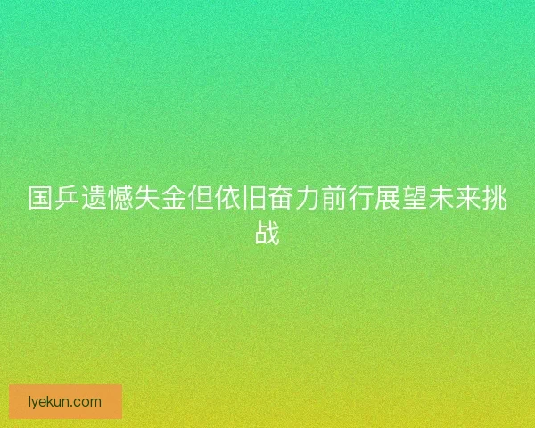 国乒遗憾失金但依旧奋力前行展望未来挑战