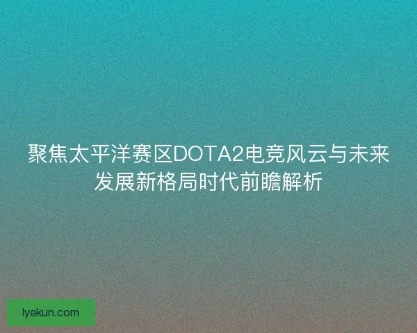 聚焦太平洋赛区DOTA2电竞风云与未来发展新格局时代前瞻解析