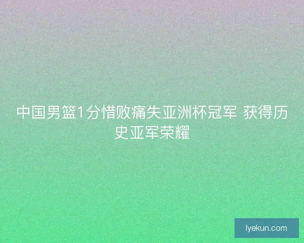 中国男篮1分惜败痛失亚洲杯冠军 获得历史亚军荣耀