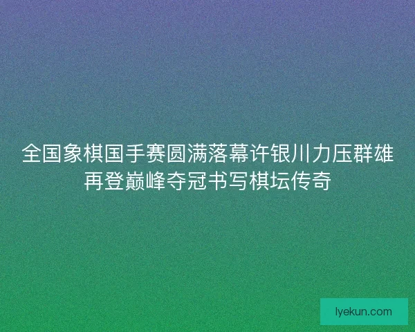 全国象棋国手赛圆满落幕许银川力压群雄再登巅峰夺冠书写棋坛传奇
