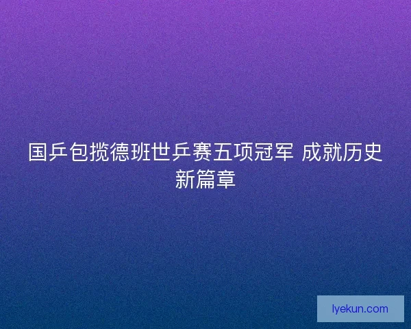 国乒包揽德班世乒赛五项冠军 成就历史新篇章